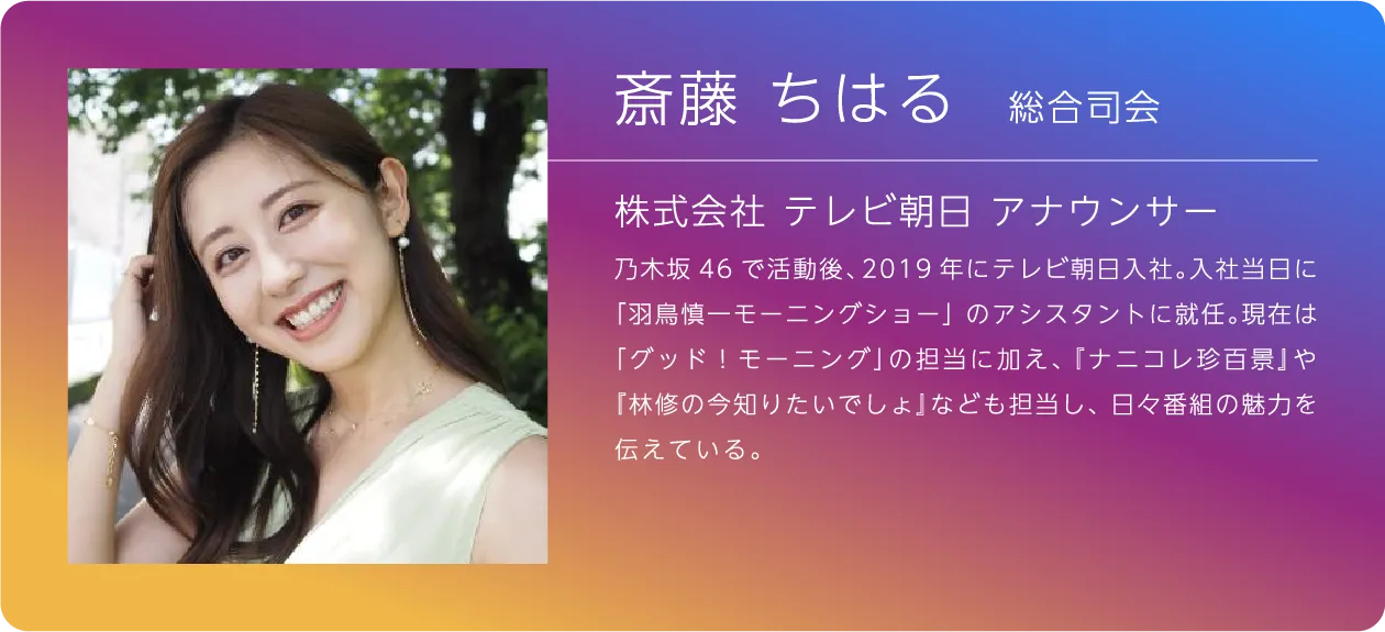 総合司会 斎藤ちはる 株式会社 テレビ朝日 アナウンサー 乃木坂46で活動後、2019年にテレビ朝日入社。入社当日に「羽鳥慎一モーニングショー」のアシスタントに就任。現在は「グッド！モーニング」の担当に加え、『ナニコレ珍百景』や『林修の今知りたいでしょ』なども担当し、日々番組の魅力を伝えている。