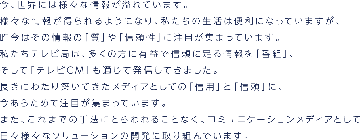 今、世界には様々な情報が溢れています。様々な情報が得られるようになり、私たちの生活は便利になっていますが、昨今はその情報の「質」や「信頼性」に注目が集まっています。私たちテレビ局は、多くの方に有益で信頼に足る情報を「番組」、そして「テレビCM」も通じて発信してきました。長きにわたり築いてきたメディアとしての「信用」と「信頼」に、今あらためて注目が集まっています。また、これまでの手法にとらわれることなく、コミュニケーションメディアとして日々様々なソリューションの開発に取り組んでいます。