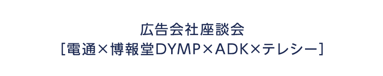 広告会社座談会 電通×博報堂DYMP×ADK×テレシー